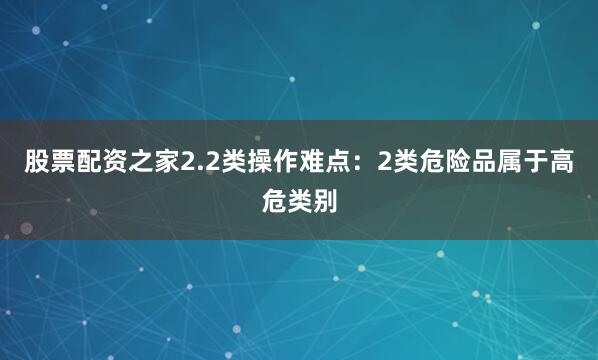 股票配资之家2.2类操作难点：2类危险品属于高危类别