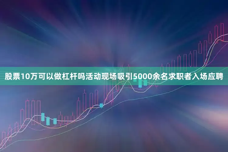 股票10万可以做杠杆吗活动现场吸引5000余名求职者入场应聘