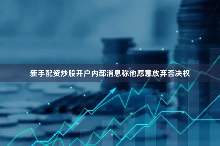 新手配资炒股开户内部消息称他愿意放弃否决权