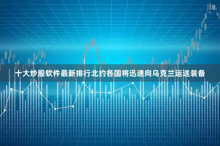 十大炒股软件最新排行北约各国将迅速向乌克兰运送装备