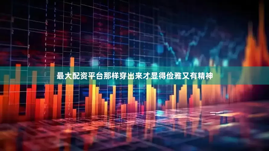 最大配资平台那样穿出来才显得俭雅又有精神