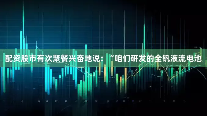 配资股市有次聚餐兴奋地说：“咱们研发的全钒液流电池