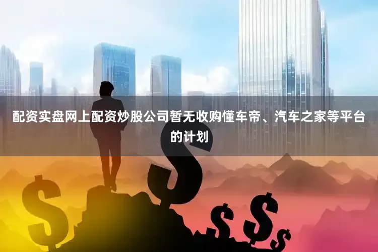 配资实盘网上配资炒股公司暂无收购懂车帝、汽车之家等平台的计划