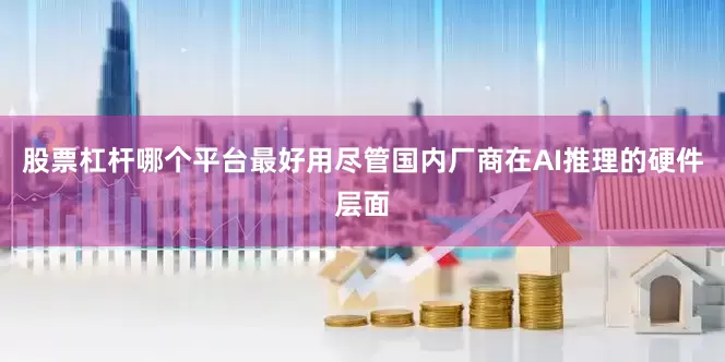 股票杠杆哪个平台最好用尽管国内厂商在AI推理的硬件层面
