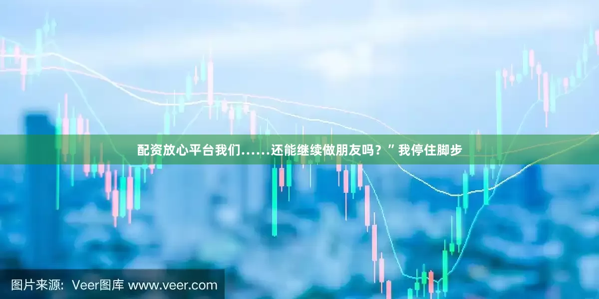 配资放心平台我们……还能继续做朋友吗？”我停住脚步