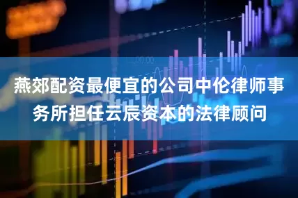 燕郊配资最便宜的公司中伦律师事务所担任云辰资本的法律顾问