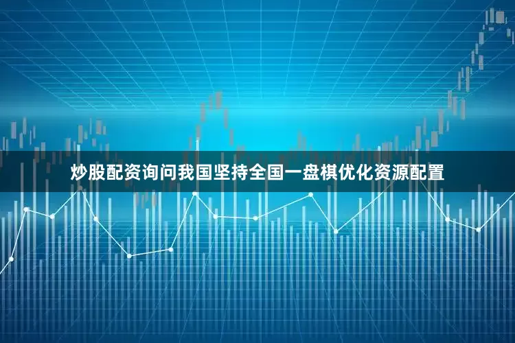炒股配资询问我国坚持全国一盘棋优化资源配置