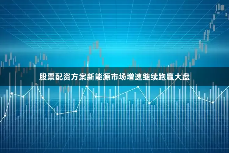 股票配资方案新能源市场增速继续跑赢大盘