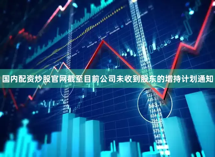 国内配资炒股官网截至目前公司未收到股东的增持计划通知